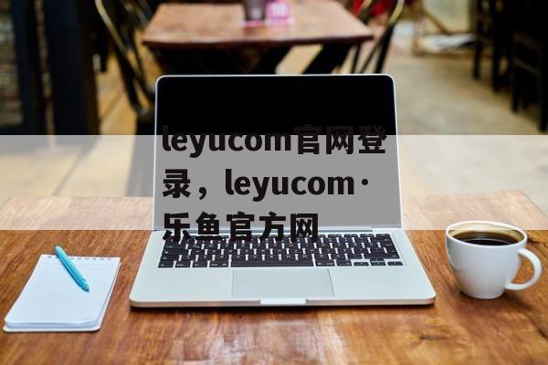 leyucom官网登录，leyucom·乐鱼官方网